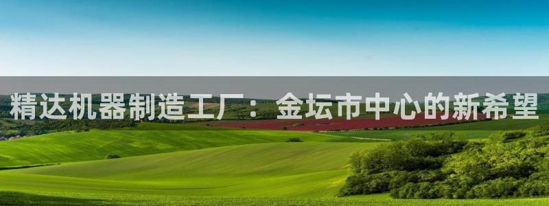 cq9传奇电子吧：精达机器制造工厂：金坛市中心的新希望