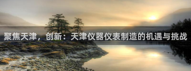 cq9电子余额：聚焦天津，创新：天津仪器仪表制造的机遇与挑战