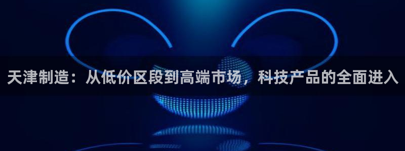 cq9电子好玩吗：天津制造：从低价区段到高端市场，科技产品的