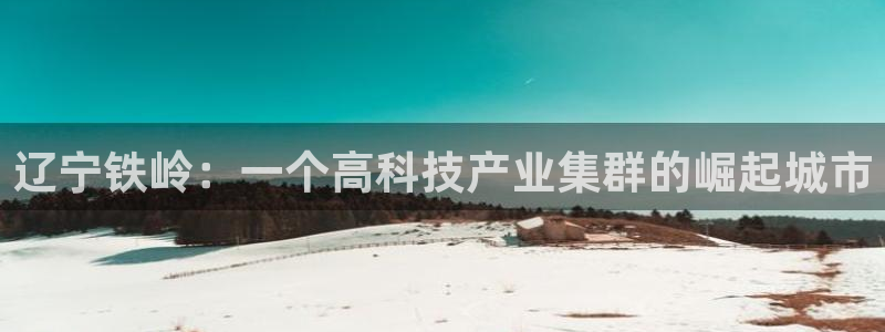 cq9电子免费版：辽宁铁岭：一个高科技产业集群的崛起城市