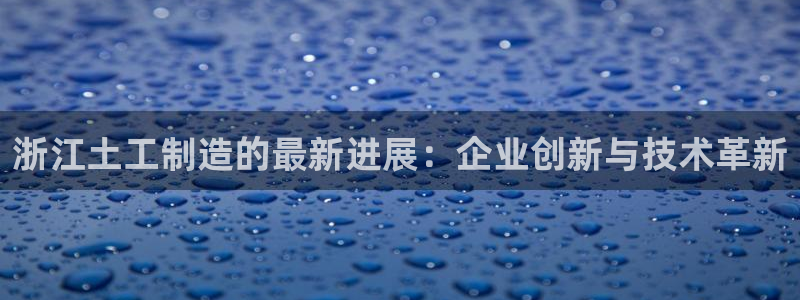 cq9电子游戏app：浙江土工制造的最新进展：企业创新与技术
